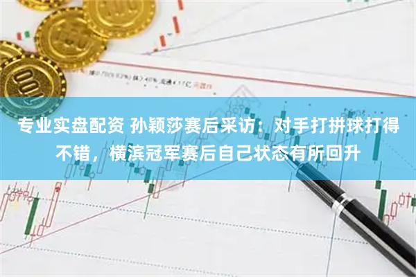 专业实盘配资 孙颖莎赛后采访：对手打拼球打得不错，横滨冠军赛后自己状态有所回升