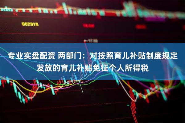 专业实盘配资 两部门：对按照育儿补贴制度规定发放的育儿补贴免征个人所得税