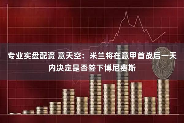 专业实盘配资 意天空：米兰将在意甲首战后一天内决定是否签下博尼费斯