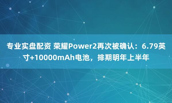 专业实盘配资 荣耀Power2再次被确认：6.79英寸+10000mAh电池，排期明年上半年