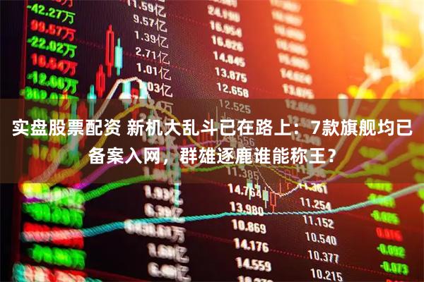 实盘股票配资 新机大乱斗已在路上：7款旗舰均已备案入网，群雄逐鹿谁能称王？