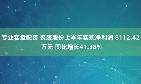专业实盘配资 聚胶股份上半年实现净利润 8112.42 万元 同比增长41.38%