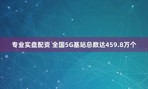 专业实盘配资 全国5G基站总数达459.8万个
