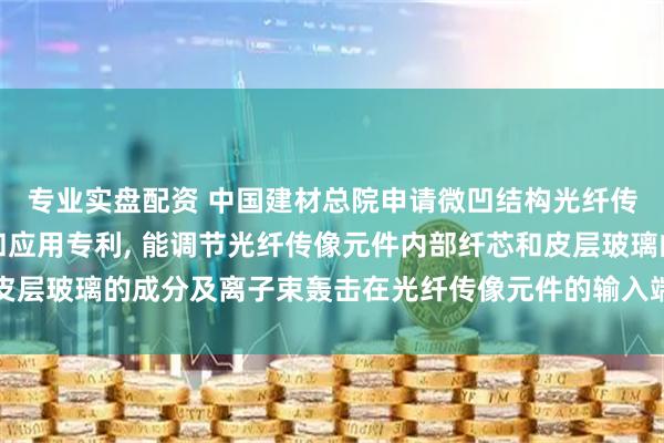 专业实盘配资 中国建材总院申请微凹结构光纤传像元件及其制备方法和应用专利, 能调节光纤传像元件内部纤芯和皮层玻璃的成分及离子束轰击在光纤传像元件的输入端面刻蚀出凹槽结构
