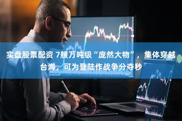 实盘股票配资 7艘万吨级“庞然大物”，集体穿越台海，可为登陆作战争分夺秒