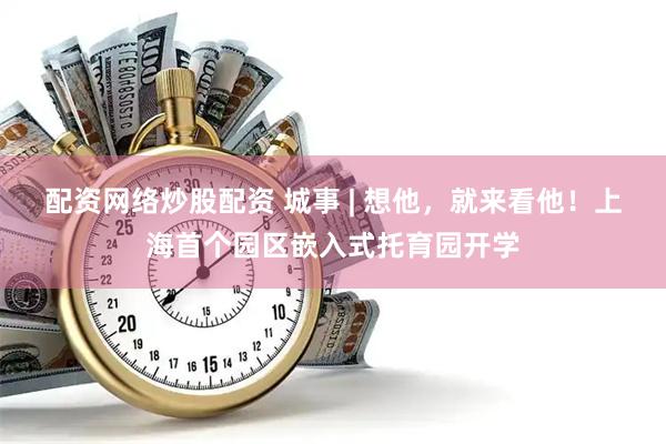 配资网络炒股配资 城事 | 想他，就来看他！上海首个园区嵌入式托育园开学