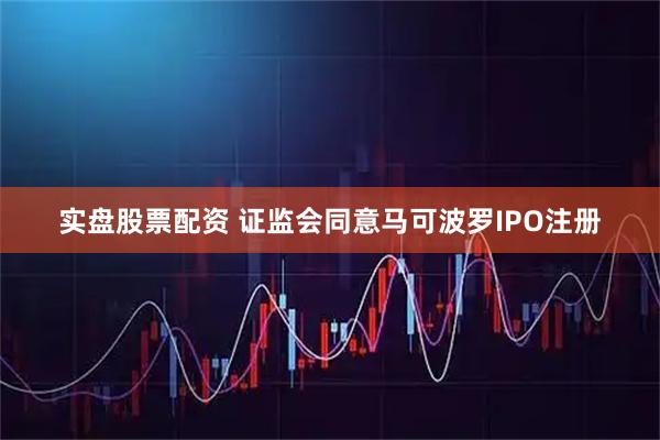 实盘股票配资 证监会同意马可波罗IPO注册