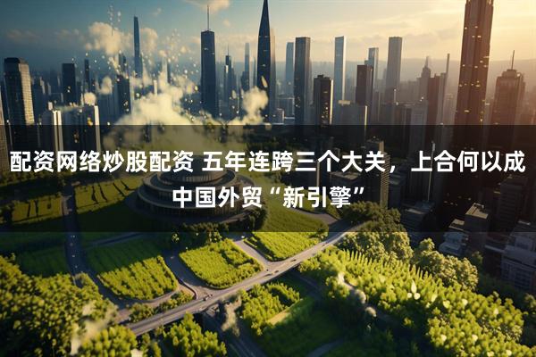 配资网络炒股配资 五年连跨三个大关，上合何以成中国外贸“新引擎”