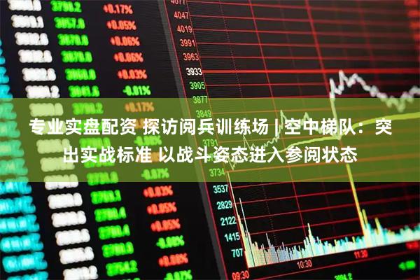 专业实盘配资 探访阅兵训练场 | 空中梯队：突出实战标准 以战斗姿态进入参阅状态
