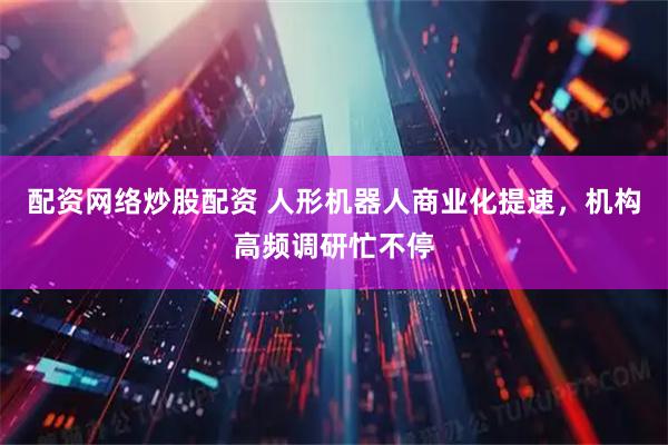 配资网络炒股配资 人形机器人商业化提速，机构高频调研忙不停