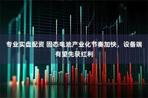 专业实盘配资 固态电池产业化节奏加快，设备端有望先获红利
