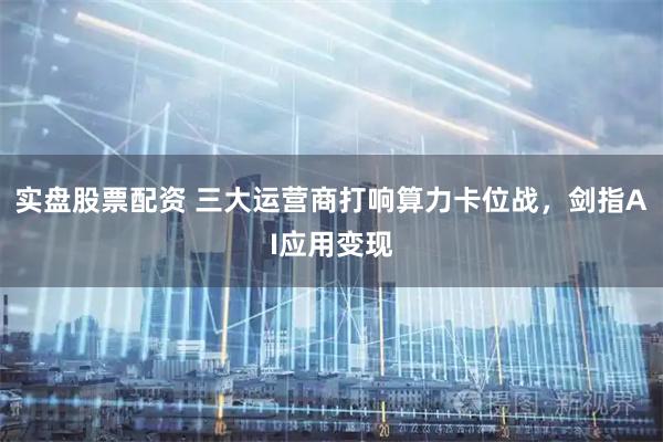 实盘股票配资 三大运营商打响算力卡位战，剑指AI应用变现