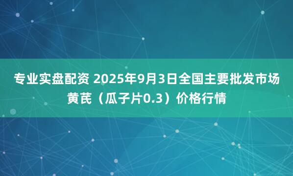专业实盘配资 2025年9月3日全国主要批发市场黄芪（瓜子片0.3）价格行情
