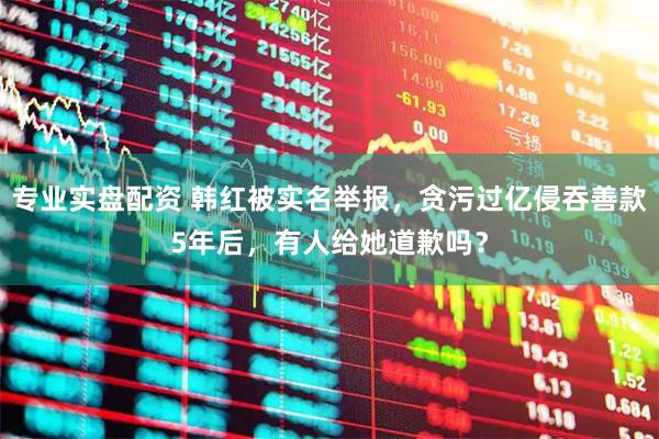 专业实盘配资 韩红被实名举报，贪污过亿侵吞善款5年后，有人给她道歉吗？