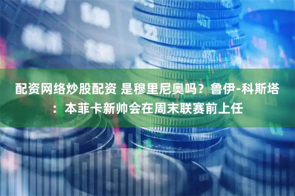 配资网络炒股配资 是穆里尼奥吗？鲁伊-科斯塔：本菲卡新帅会在周末联赛前上任