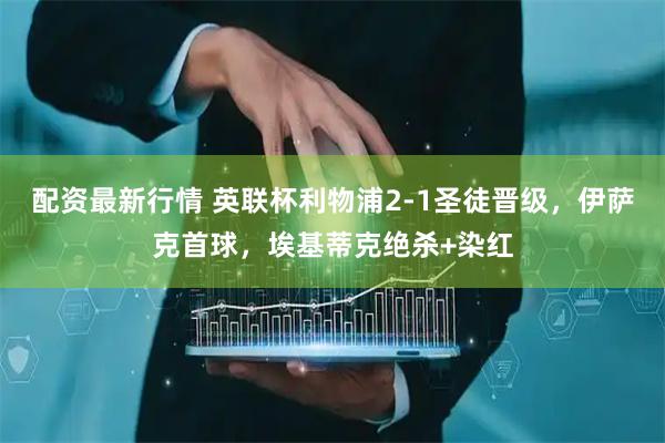 配资最新行情 英联杯利物浦2-1圣徒晋级，伊萨克首球，埃基蒂克绝杀+染红