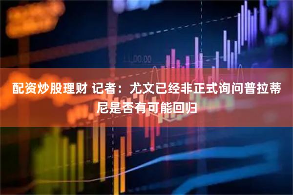 配资炒股理财 记者：尤文已经非正式询问普拉蒂尼是否有可能回归