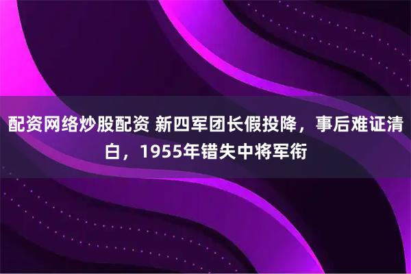 配资网络炒股配资 新四军团长假投降，事后难证清白，1955年错失中将军衔