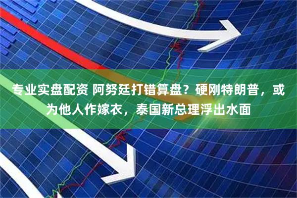 专业实盘配资 阿努廷打错算盘？硬刚特朗普，或为他人作嫁衣，泰国新总理浮出水面