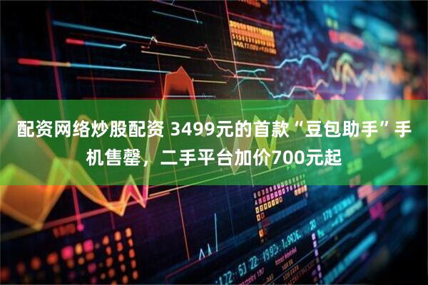 配资网络炒股配资 3499元的首款“豆包助手”手机售罄，二手平台加价700元起