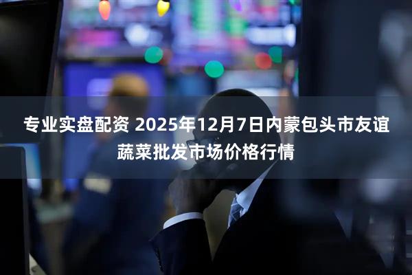 专业实盘配资 2025年12月7日内蒙包头市友谊蔬菜批发市场价格行情