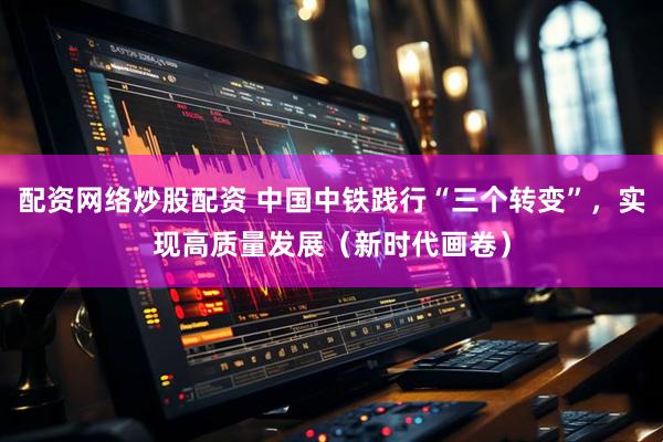 配资网络炒股配资 中国中铁践行“三个转变”，实现高质量发展（新时代画卷）