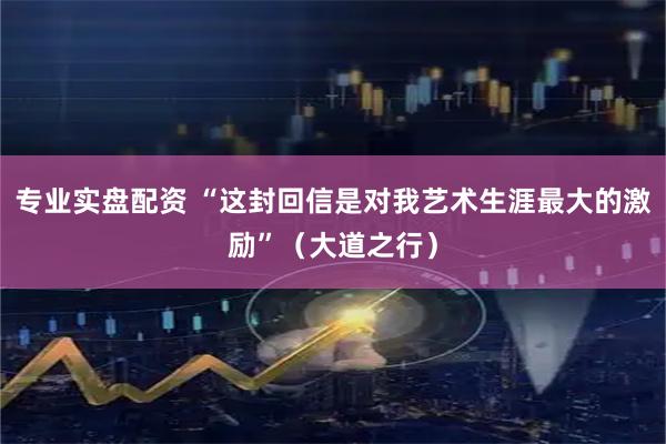 专业实盘配资 “这封回信是对我艺术生涯最大的激励”（大道之行）