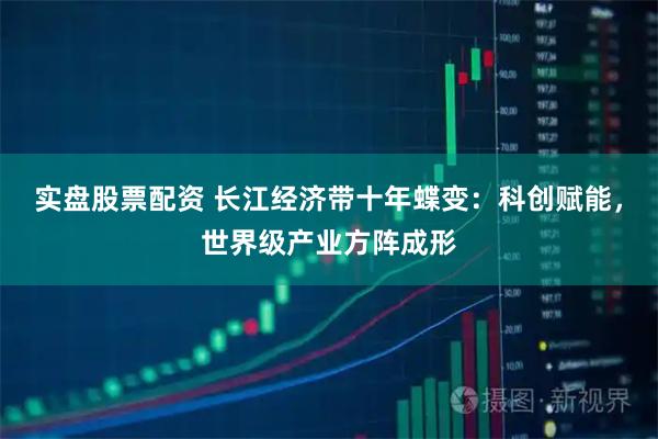 实盘股票配资 长江经济带十年蝶变：科创赋能，世界级产业方阵成形