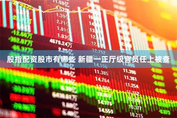 股指配资股市有哪些 新疆一正厅级官员任上被查
