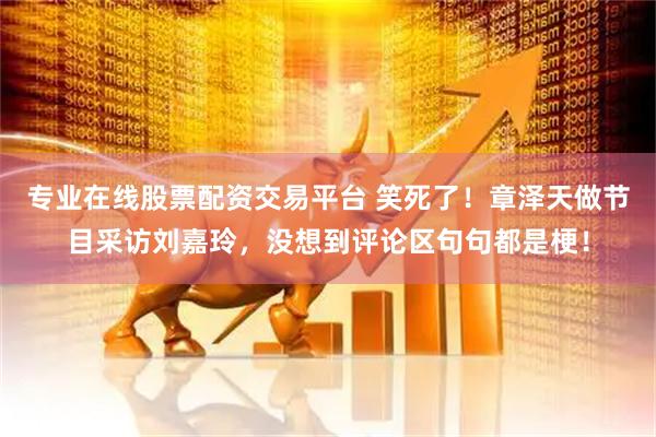 专业在线股票配资交易平台 笑死了！章泽天做节目采访刘嘉玲，没想到评论区句句都是梗！