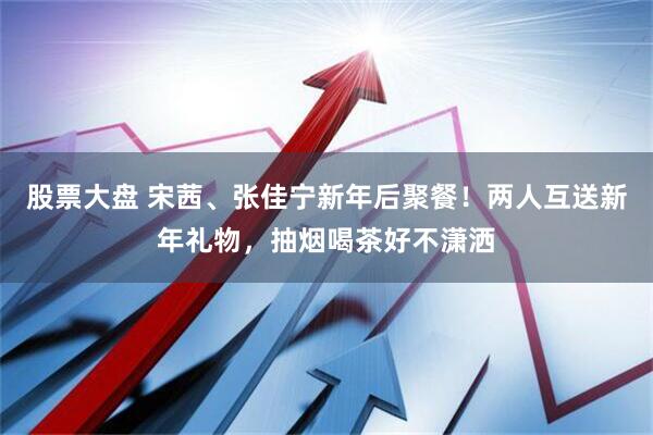 股票大盘 宋茜、张佳宁新年后聚餐！两人互送新年礼物，抽烟喝茶好不潇洒