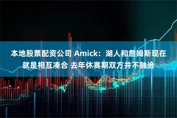 本地股票配资公司 Amick：湖人和詹姆斯现在就是相互凑合 去年休赛期双方并不融洽