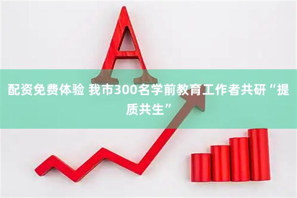 配资免费体验 我市300名学前教育工作者共研“提质共生”