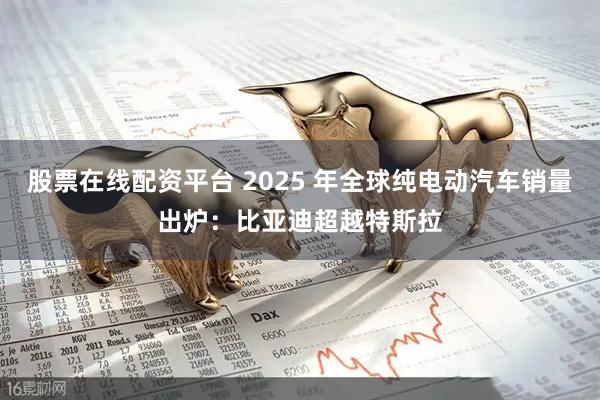 股票在线配资平台 2025 年全球纯电动汽车销量出炉：比亚迪超越特斯拉