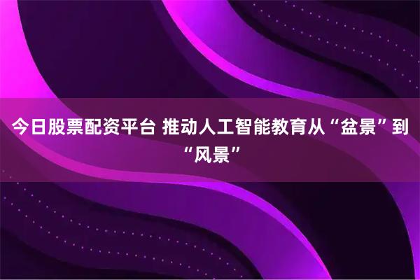 今日股票配资平台 推动人工智能教育从“盆景”到“风景”