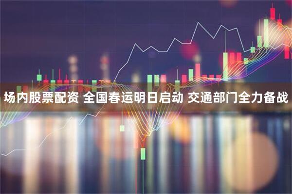 场内股票配资 全国春运明日启动 交通部门全力备战