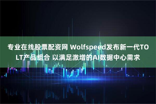 专业在线股票配资网 Wolfspeed发布新一代TOLT产品组合 以满足激增的AI数据中心需求