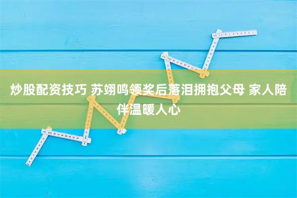 炒股配资技巧 苏翊鸣领奖后落泪拥抱父母 家人陪伴温暖人心