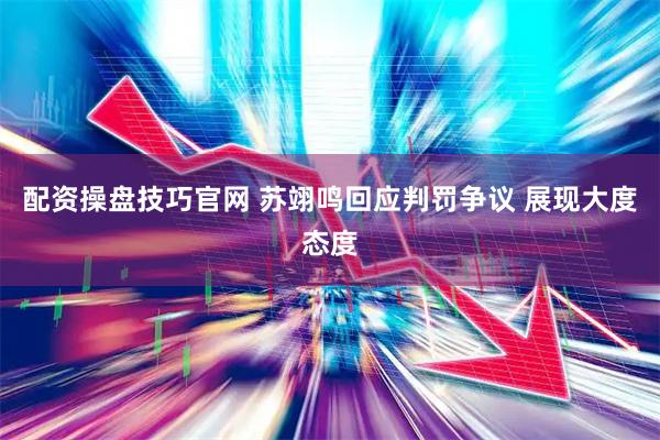 配资操盘技巧官网 苏翊鸣回应判罚争议 展现大度态度