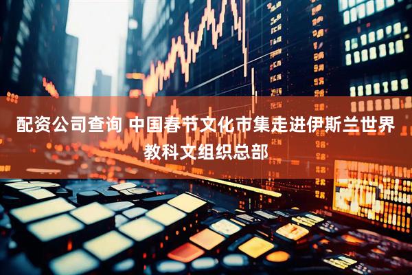 配资公司查询 中国春节文化市集走进伊斯兰世界教科文组织总部