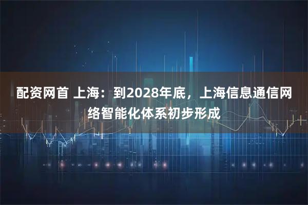 配资网首 上海：到2028年底，上海信息通信网络智能化体系初步形成