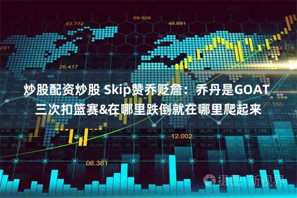 炒股配资炒股 Skip赞乔贬詹：乔丹是GOAT 三次扣篮赛&在哪里跌倒就在哪里爬起来