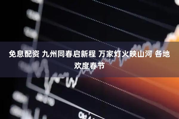 免息配资 九州同春启新程 万家灯火映山河 各地欢度春节