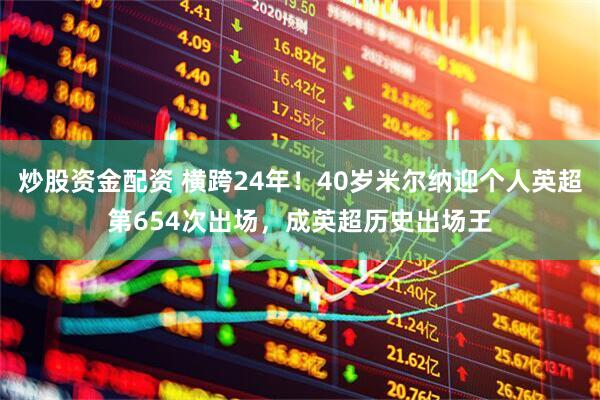 炒股资金配资 横跨24年！40岁米尔纳迎个人英超第654次出场，成英超历史出场王
