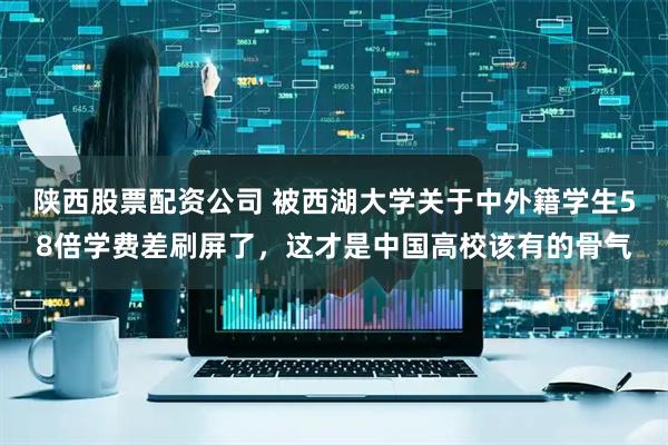 陕西股票配资公司 被西湖大学关于中外籍学生58倍学费差刷屏了，这才是中国高校该有的骨气