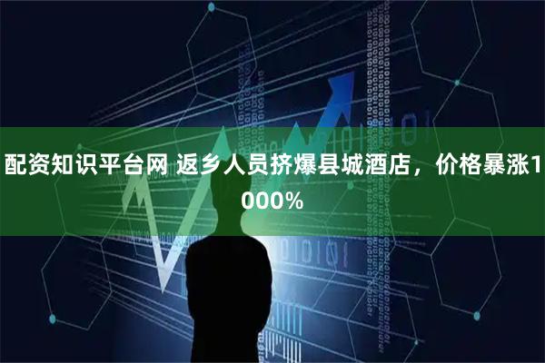 配资知识平台网 返乡人员挤爆县城酒店，价格暴涨1000%