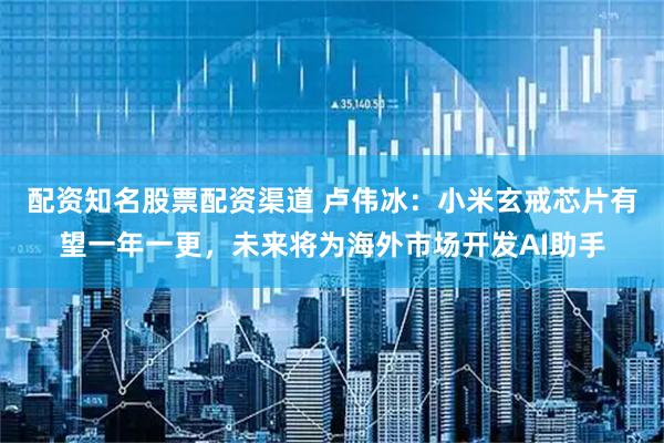 配资知名股票配资渠道 卢伟冰：小米玄戒芯片有望一年一更，未来将为海外市场开发AI助手