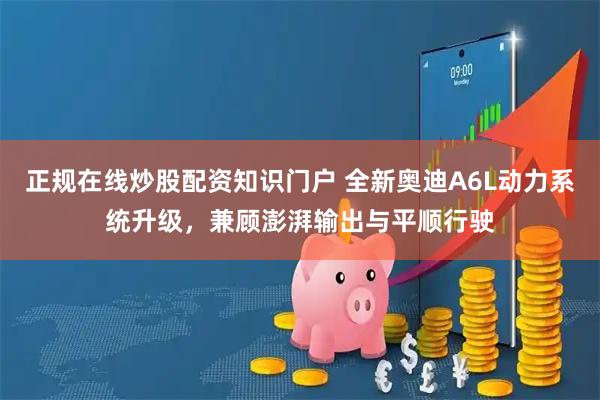 正规在线炒股配资知识门户 全新奥迪A6L动力系统升级，兼顾澎湃输出与平顺行驶