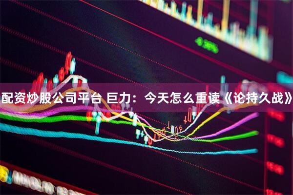 配资炒股公司平台 巨力：今天怎么重读《论持久战》
