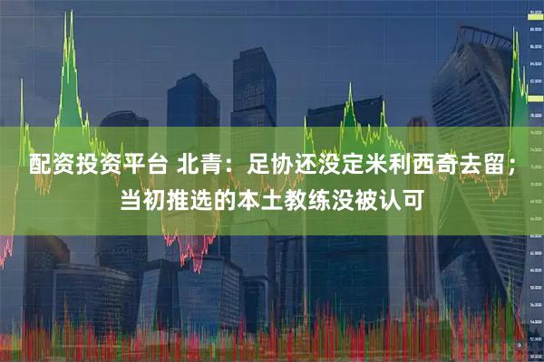 配资投资平台 北青：足协还没定米利西奇去留；当初推选的本土教练没被认可